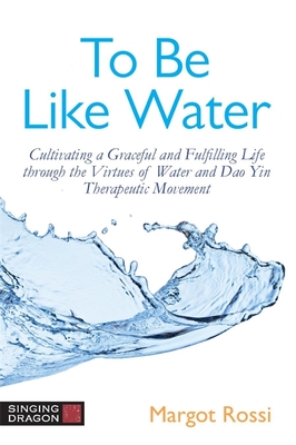 To Be Like Water: Cultivating a Graceful and Fulfilling Life Through the Virtues of Water and DAO Yin Therapeutic Movement - Rossi, Margot