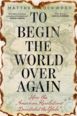 To Begin the World Over Again: How the American Revolution Devastated the Globe - Lockwood, Matthew