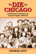 To Die in Chicago: Confederate Prisoners at Camp Douglas 1862-65