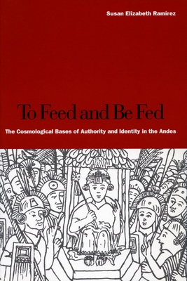 To Feed and Be Fed: The Cosmological Bases of Authority and Identity in the Andes - Ramrez, Susan Elizabeth