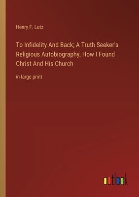 To Infidelity And Back; A Truth Seeker's Religious Autobiography, How I Found Christ And His Church: in large print - Lutz, Henry F