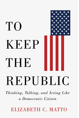 To Keep the Republic: Thinking, Talking, and Acting Like a Democratic Citizen - Matto, Elizabeth C, and Whitman, Governor Christine Todd (Foreword by)