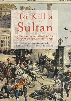 To Kill a Sultan: A Transnational History of the Attempt on Abdlhamid II (1905) - Alloul, Houssine (Editor), and Eldem, Edhem (Editor), and De Smaele, Henk (Editor)