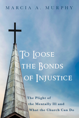 To Loose the Bonds of Injustice: The Plight of the Mentally Ill and What the Church Can Do - Murphy, Marcia A