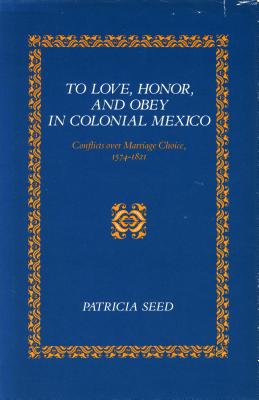 To Love, Honor, and Obey in Colonial Mexico: Conflicts Over Marriage Choice, 1574-1821 - Seed, Patricia