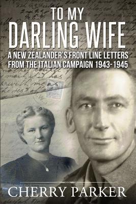 "To My Darling Wife": A New Zealander's Front Line Letters from The Italian Campaign 1943 -1945 - Parker, Cherry