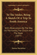 To The Andes, Being A Sketch Of A Trip To South America: With Observations By The Way On The Family, The Church And The State (1877)