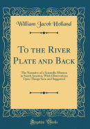 To the River Plate and Back: The Narrative of a Scientific Mission to South America, with Observations Upon Things Seen and Suggested (Classic Reprint)
