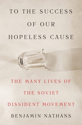 To the Success of Our Hopeless Cause: The Many Lives of the Soviet Dissident Movement - Nathans, Benjamin