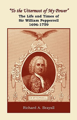 "To the Uttermost of My Power": The Life and Times of Sir William Pepperrell, 1696-1759 - Brayall, Richard A