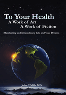 To Your Health... A Work of Art, A Work of Fiction: Manifesting an Extraordinary Life and Your Dreams