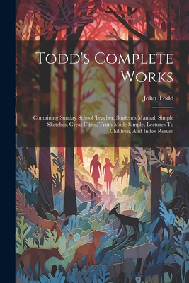 Todd's Complete Works: Containing Sunday School Teacher, Student's Manual, Simple Sketches, Great Cities, Truth Made Simple, Lectures To Children, And Index Rerum - Todd, John