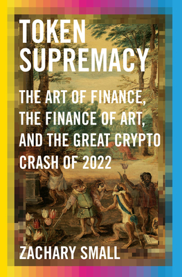 Token Supremacy: The Art of Finance, the Finance of Art, and the Great Crypto Crash of 2022 - Small, Zachary