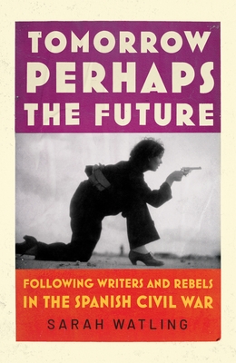 Tomorrow Perhaps the Future: Following Writers and Rebels in the Spanish Civil War - Watling, Sarah