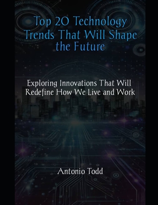 Top 20 Technology Trends That Will Shape the Future: Exploring Innovations That Will Redefine How We Live and Work - Todd, Antonio