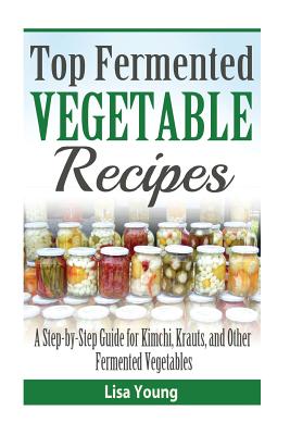 Top Fermented Vegetable Recipes: A Step-by-Step Guide for Kimchi, Krauts, and Ot - Young, Lisa