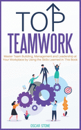 Top Teamwork: Master Team Building and Management at Your Workplace by Using the Skills Learned in This Book