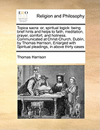 Topica Sacra: Or, Spiritual Logick: Being Brief Hints and Helps to Faith, Meditation, Prayer, Comfort, and Holiness. Communicated at Christ-Church, Dublin, by Thomas Harrison, Enlarged with Spiritual Pleadings, in Above Thirty Cases