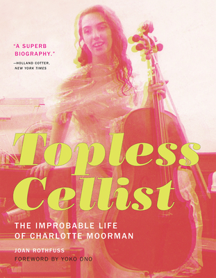 Topless Cellist: The Improbable Life of Charlotte Moorman - Rothfuss, Joan, and Ono, Yoko (Foreword by)