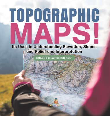 Topographic Maps! Its Uses in Understanding Elevation, Slopes and Relief and Interpretation Grade 6-8 Earth Science - Baby Professor