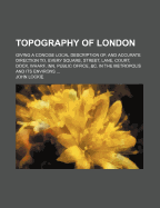 Topography of London: Giving a Concise Local Description Of, and Accurate Direction To, Every Square, Street, Lane, Court, Dock, Wharf, Inn, Public Office, &C. in the Metropolis and Its Environs (Classic Reprint)