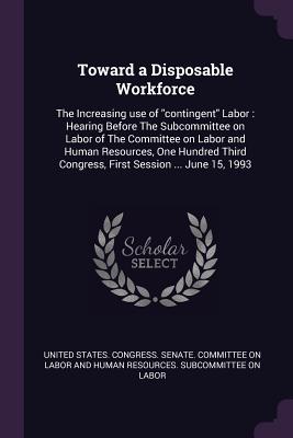 Toward a Disposable Workforce: The Increasing use of "contingent" Labor: Hearing Before The Subcommittee on Labor of The Committee on Labor and Human Resources, One Hundred Third Congress, First Session ... June 15, 1993 - United States Congress Senate Committ (Creator)