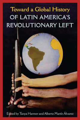 Toward a Global History of Latin America's Revolutionary Left - Harmer, Tanya (Editor), and Martn Alvarez, Alberto (Editor)