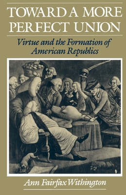 Toward a More Perfect Union: Virtue and the Formation of American Republics - Withington, Ann Fairfax