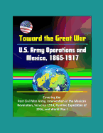 Toward the Great War: U.S. Army Operations and Mexico, 1865-1917 - Covering the Post Civil War Army, Intervention in the Mexican Revolution, Veracruz 1914, Punitive Expedition of 1916, and World War I