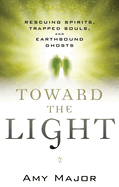 Toward the Light: Rescuing Spirits, Trapped Souls, and Earthbound Ghosts