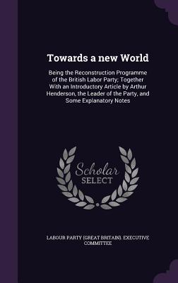 Towards a new World: Being the Reconstruction Programme of the British Labor Party; Together With an Introductory Article by Arthur Henderson, the Leader of the Party, and Some Explanatory Notes - Labour Party (Great Britain) Executive (Creator)