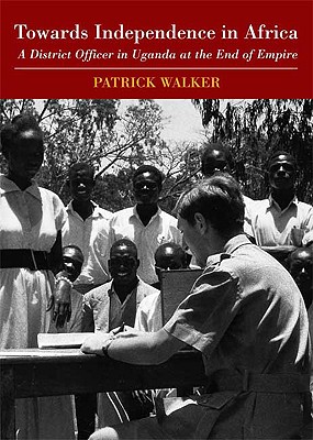 Towards Independence in Africa: A District Officer in Uganda at the End of Empire - Walker, Patrick