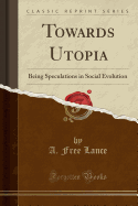Towards Utopia: Being Speculations in Social Evolution (Classic Reprint)