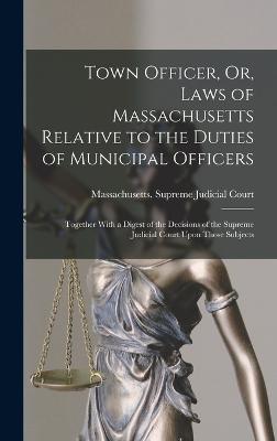 Town Officer, Or, Laws of Massachusetts Relative to the Duties of Municipal Officers: Together With a Digest of the Decisions of the Supreme Judicial Court Upon Those Subjects - Massachusetts Supreme Judicial Court (Creator)