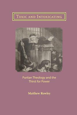 Toxic and Intoxicating: Puritan Theology and the Thirst for Power - Rowley, Matthew