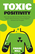 Toxic Positivity: How to Be Yourself, Avoid Positive Thinking Traps, Master Difficult Situations, Control Negative Emotions and Thoughts