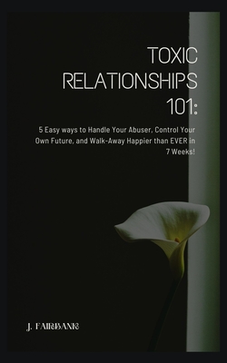 Toxic Relationships 101: 5 Easy Ways To Handle Your Abuser, Control Your Own Future, And Walk-Away Happier Than EVER in 7 Weeks! - Fairbank, J