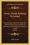 Tracts, Chiefly Relating To Ireland: Containing A Treatise Of Taxes And Contributions, Essays In Political Arithmetic, The Political Anatomy Of Ireland (1769)