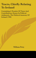 Tracts, Chiefly Relating To Ireland: Containing A Treatise Of Taxes And Contributions, Essays In Political Arithmetic, The Political Anatomy Of Ireland (1769)