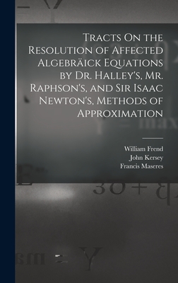 Tracts On the Resolution of Affected Algebrick Equations by Dr. Halley's, Mr. Raphson's, and Sir Isaac Newton's, Methods of Approximation - Maseres, Francis, and Halley, Edmond, and Frend, William