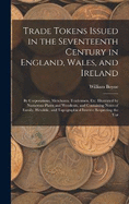 Trade Tokens Issued in the Seventeenth Century in England, Wales, and Ireland: By Corporations, Merchants, Tradesmen, Etc. Illustrated by Numerous Plates and Woodcuts, and Containing Notes of Family, Heraldic, and Topographical Interest Respecting the Var