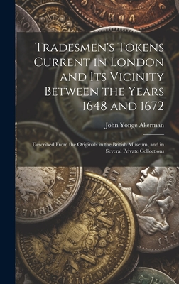 Tradesmen's Tokens Current in London and Its Vicinity Between the Years 1648 and 1672: Described From the Originals in the British Museum, and in Several Private Collections - Akerman, John Yonge