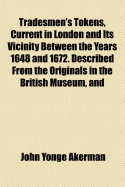 Tradesmen's Tokens, Current in London and Its Vicinity Between the Years 1648 and 1672. Described from the Originals in the British Museum, and in Several Private Collections