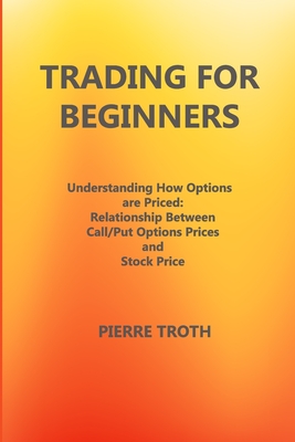 Trading for Beginners: Underst&#1072;nding How Options &#1040;re Priced: Rel&#1072;tionship Between C&#1072;ll/Put Options Prices &#1072;nd Stock Price - Troth, Pierre