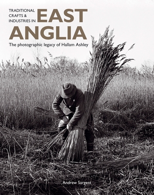 Traditional Crafts and Industries in East Anglia: The Photographic Legacy of Hallam Ashley - Sargent, Andrew, Dr., Ba, Ma, PhD, and Ashley, Hallam (Photographer)