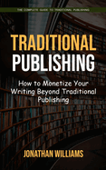 Traditional Publishing: The Complete Guide to Traditional Publishing (How to Monetize Your Writing Beyond Traditional Publishing)