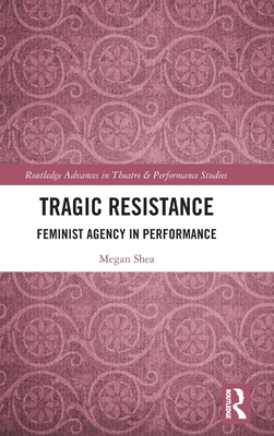 Tragic Resistance: Feminist Agency in Performance - Shea, Megan