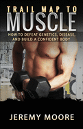 Trail Map to Muscle: How to Defeat Genetics, Disease, and Build A Confident Body