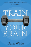 Train Your Brain: How to Build a Million Dollar Business in Record Time