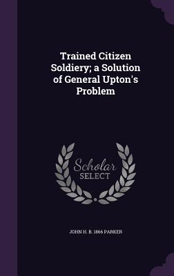 Trained Citizen Soldiery; a Solution of General Upton's Problem - Parker, John H B 1866